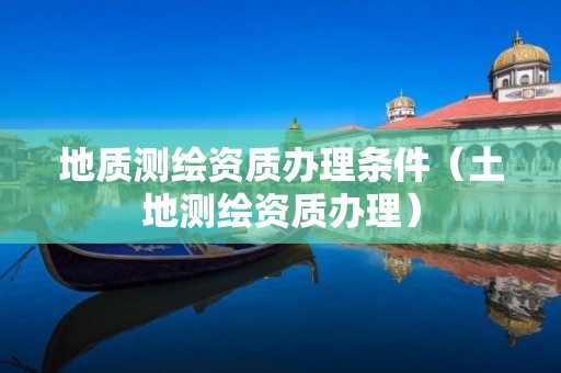 地質測繪資質辦理條件（土地測繪資質辦理）
