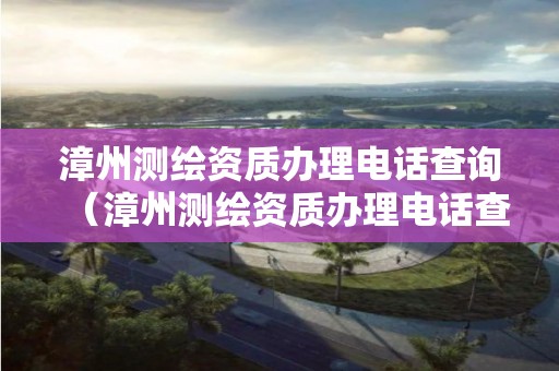 漳州測繪資質(zhì)辦理電話查詢（漳州測繪資質(zhì)辦理電話查詢號碼）