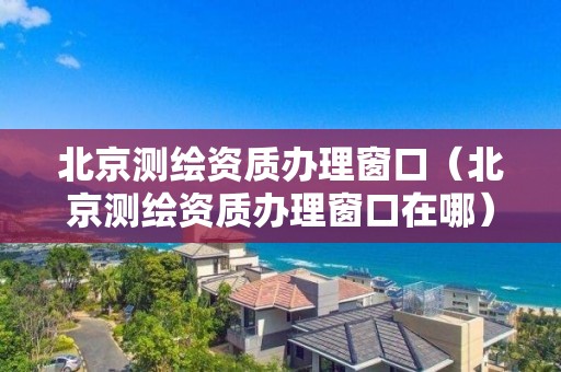北京測繪資質辦理窗口（北京測繪資質辦理窗口在哪）