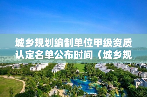 城鄉(xiāng)規(guī)劃編制單位甲級資質(zhì)認(rèn)定名單公布時間（城鄉(xiāng)規(guī)劃編制乙級資質(zhì)名單）