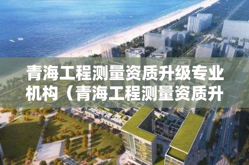 青海工程測量資質(zhì)升級專業(yè)機(jī)構(gòu)（青海工程測量資質(zhì)升級專業(yè)機(jī)構(gòu)名單）