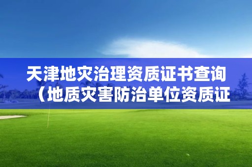天津地災(zāi)治理資質(zhì)證書查詢（地質(zhì)災(zāi)害防治單位資質(zhì)證書查詢）