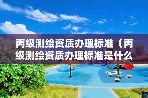 丙級(jí)測(cè)繪資質(zhì)辦理標(biāo)準(zhǔn)（丙級(jí)測(cè)繪資質(zhì)辦理標(biāo)準(zhǔn)是什么）