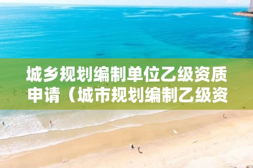 城鄉(xiāng)規(guī)劃編制單位乙級(jí)資質(zhì)申請(qǐng)（城市規(guī)劃編制乙級(jí)資質(zhì)）