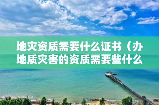 地災(zāi)資質(zhì)需要什么證書（辦地質(zhì)災(zāi)害的資質(zhì)需要些什么）