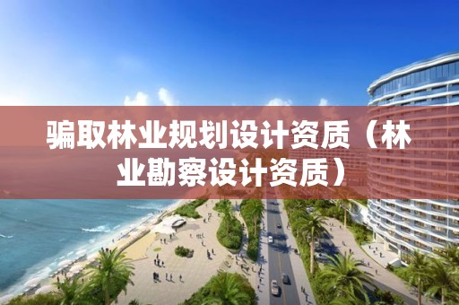 騙取林業規劃設計資質（林業勘察設計資質）