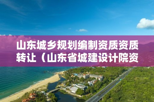 山東城鄉(xiāng)規(guī)劃編制資質(zhì)資質(zhì)轉讓（山東省城建設計院資質(zhì)）