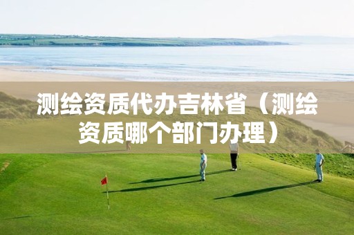 測繪資質代辦吉林省（測繪資質哪個部門辦理）