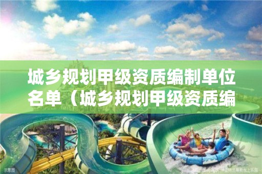 城鄉(xiāng)規(guī)劃甲級資質(zhì)編制單位名單（城鄉(xiāng)規(guī)劃甲級資質(zhì)編制單位名單查詢）