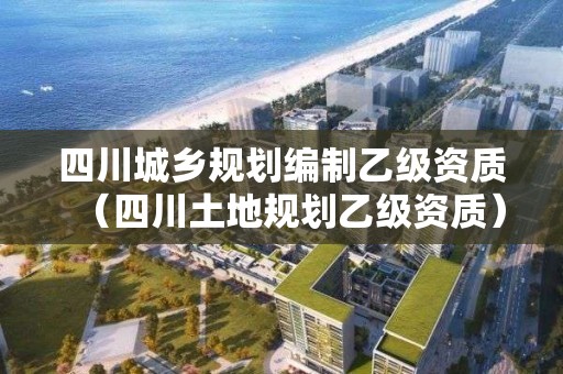 四川城鄉規劃編制乙級資質（四川土地規劃乙級資質）