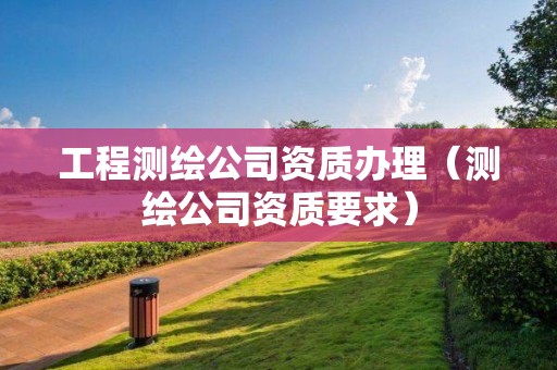 工程測(cè)繪公司資質(zhì)辦理（測(cè)繪公司資質(zhì)要求）