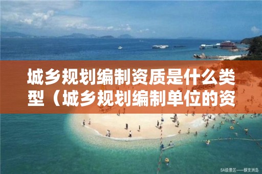 城鄉(xiāng)規(guī)劃編制資質(zhì)是什么類型（城鄉(xiāng)規(guī)劃編制單位的資質(zhì)及其等級）