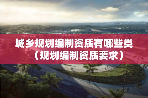 城鄉規劃編制資質有哪些類（規劃編制資質要求）