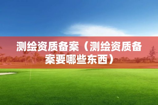測繪資質(zhì)備案（測繪資質(zhì)備案要哪些東西）
