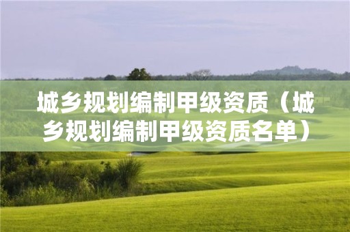 城鄉(xiāng)規(guī)劃編制甲級資質(zhì)（城鄉(xiāng)規(guī)劃編制甲級資質(zhì)名單）