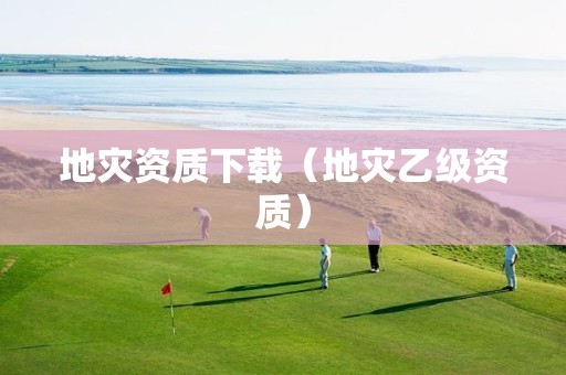 地災(zāi)資質(zhì)下載（地災(zāi)乙級資質(zhì)）
