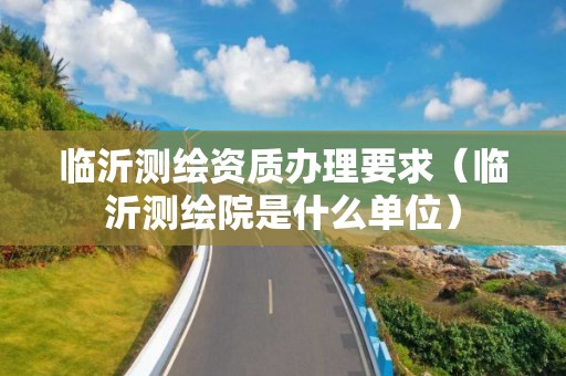 臨沂測繪資質辦理要求（臨沂測繪院是什么單位）