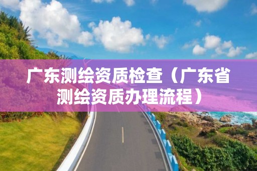 廣東測繪資質檢查（廣東省測繪資質辦理流程）