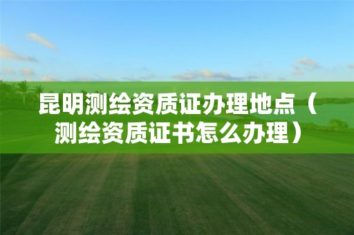 昆明測(cè)繪資質(zhì)證辦理地點(diǎn)（測(cè)繪資質(zhì)證書(shū)怎么辦理）