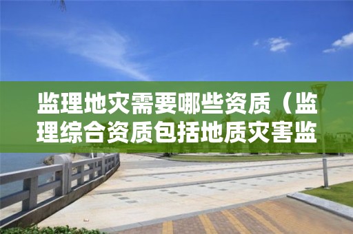 監(jiān)理地災需要哪些資質(zhì)（監(jiān)理綜合資質(zhì)包括地質(zhì)災害監(jiān)理嗎）