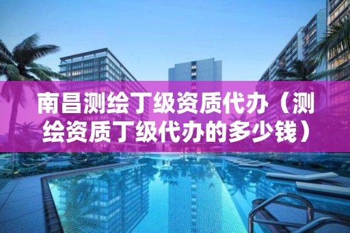 南昌測繪丁級(jí)資質(zhì)代辦（測繪資質(zhì)丁級(jí)代辦的多少錢）