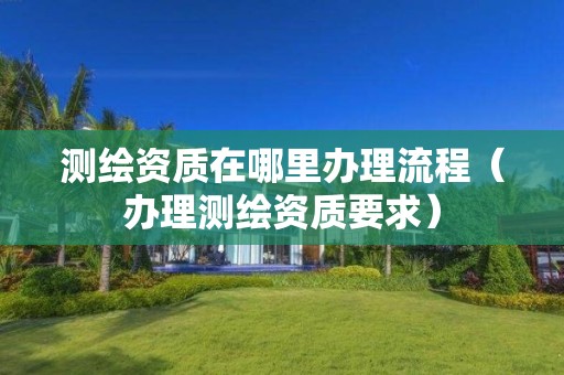 測繪資質在哪里辦理流程（辦理測繪資質要求）