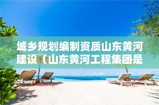 城鄉(xiāng)規(guī)劃編制資質(zhì)山東黃河建設(shè)（山東黃河工程集團是廳）