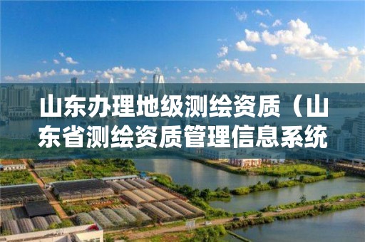 山東辦理地級(jí)測(cè)繪資質(zhì)（山東省測(cè)繪資質(zhì)管理信息系統(tǒng)）