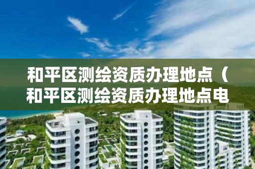 和平區(qū)測(cè)繪資質(zhì)辦理地點(diǎn)（和平區(qū)測(cè)繪資質(zhì)辦理地點(diǎn)電話）