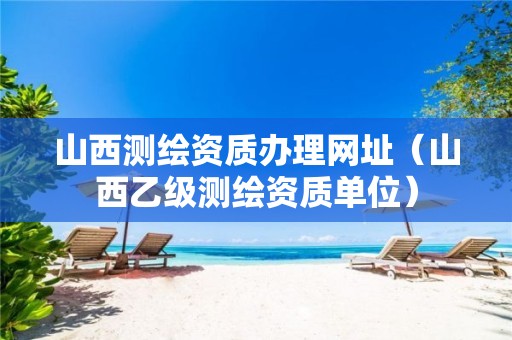 山西測繪資質辦理網址（山西乙級測繪資質單位）
