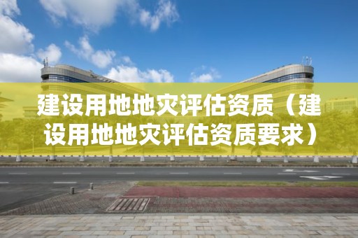 建設(shè)用地地災(zāi)評估資質(zhì)（建設(shè)用地地災(zāi)評估資質(zhì)要求）