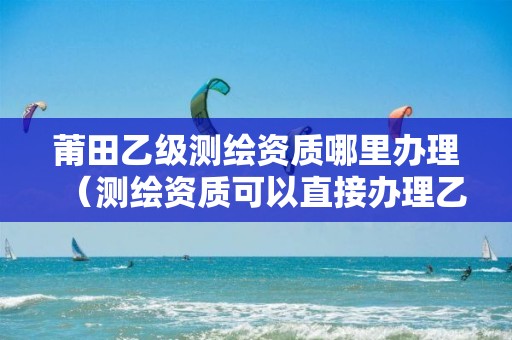 莆田乙級測繪資質哪里辦理（測繪資質可以直接辦理乙級）
