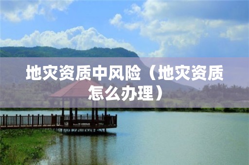 地災(zāi)資質(zhì)中風險（地災(zāi)資質(zhì)怎么辦理）