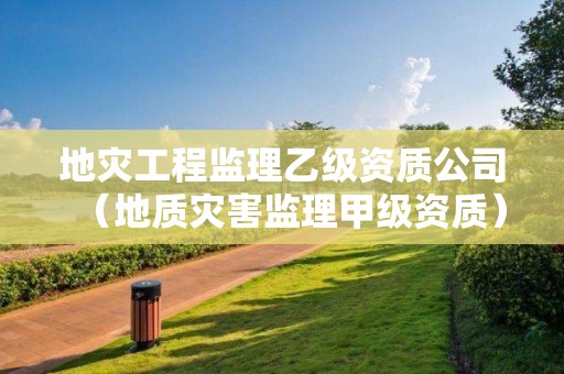地災(zāi)工程監(jiān)理乙級(jí)資質(zhì)公司（地質(zhì)災(zāi)害監(jiān)理甲級(jí)資質(zhì)）