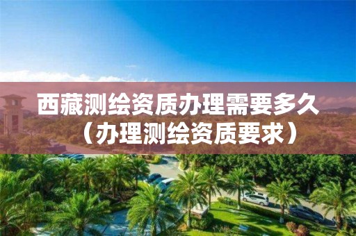 西藏測繪資質(zhì)辦理需要多久（辦理測繪資質(zhì)要求）