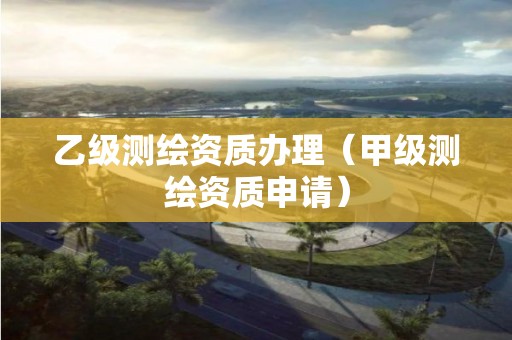 乙級測繪資質辦理（甲級測繪資質申請）