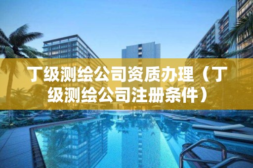 丁級測繪公司資質辦理（丁級測繪公司注冊條件）