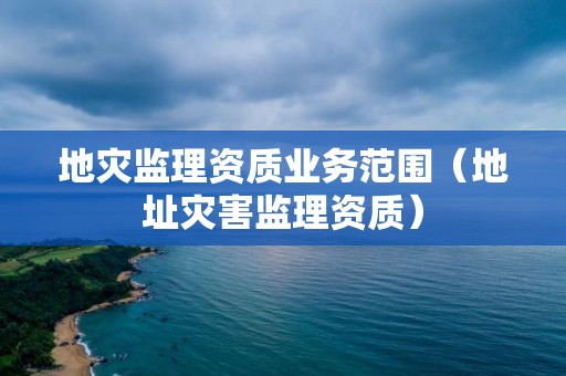 地災監(jiān)理資質(zhì)業(yè)務范圍（地址災害監(jiān)理資質(zhì)）