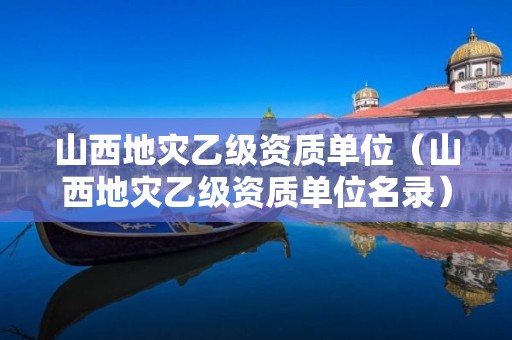 山西地災乙級資質(zhì)單位（山西地災乙級資質(zhì)單位名錄）