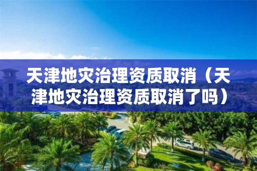天津地災治理資質取消（天津地災治理資質取消了嗎）
