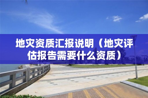 地災(zāi)資質(zhì)匯報說明（地災(zāi)評估報告需要什么資質(zhì)）