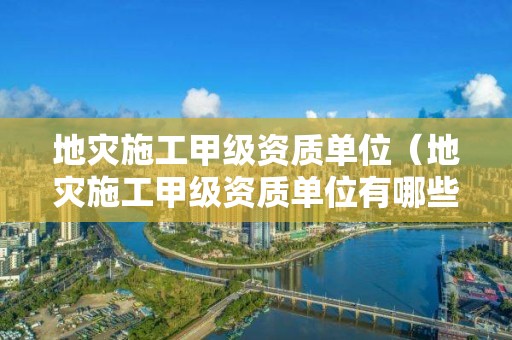 地災(zāi)施工甲級(jí)資質(zhì)單位（地災(zāi)施工甲級(jí)資質(zhì)單位有哪些）