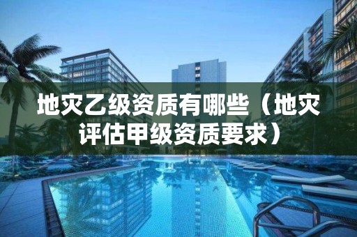 地災乙級資質有哪些（地災評估甲級資質要求）