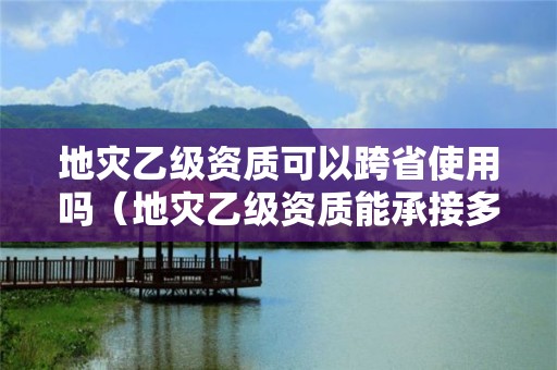 地災(zāi)乙級(jí)資質(zhì)可以跨省使用嗎（地災(zāi)乙級(jí)資質(zhì)能承接多大項(xiàng)目）