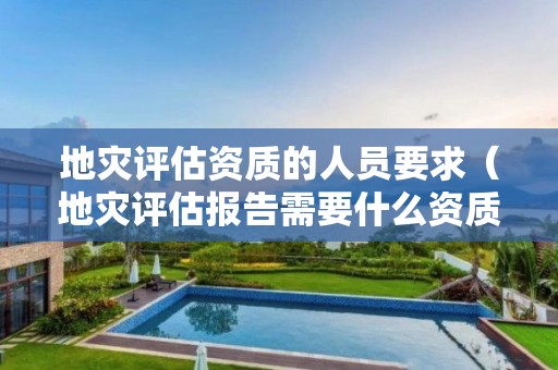 地災(zāi)評估資質(zhì)的人員要求（地災(zāi)評估報告需要什么資質(zhì)）