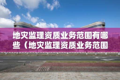 地災監(jiān)理資質(zhì)業(yè)務范圍有哪些（地災監(jiān)理資質(zhì)業(yè)務范圍有哪些項目）