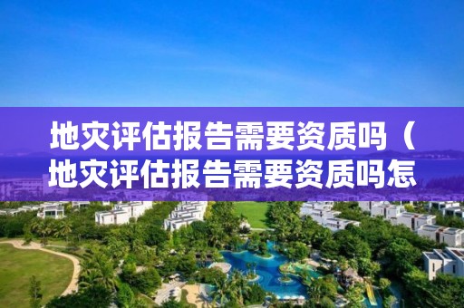 地災(zāi)評估報告需要資質(zhì)嗎（地災(zāi)評估報告需要資質(zhì)嗎怎么寫）