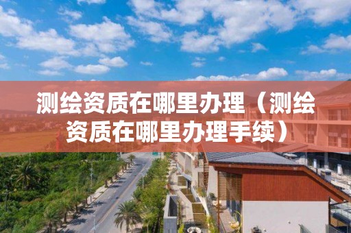 測繪資質(zhì)在哪里辦理（測繪資質(zhì)在哪里辦理手續(xù)）