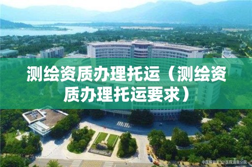 測繪資質(zhì)辦理托運（測繪資質(zhì)辦理托運要求）