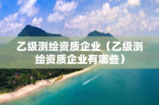 乙級測繪資質企業（乙級測繪資質企業有哪些）